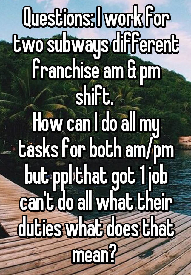 Questions: I work for two subways different franchise am & pm shift. 
How can I do all my tasks for both am/pm but ppl that got 1 job can't do all what their duties what does that mean? 