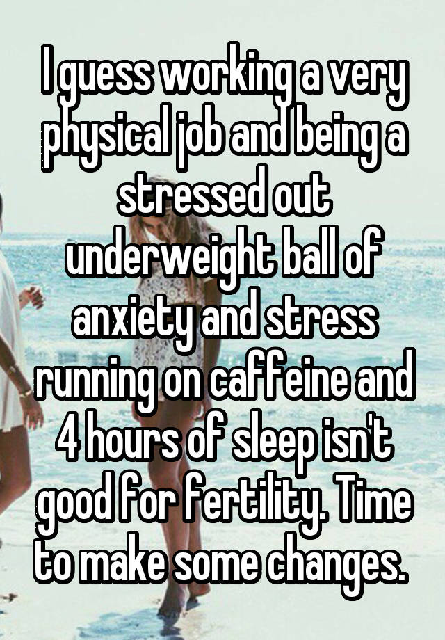 I guess working a very physical job and being a stressed out underweight ball of anxiety and stress running on caffeine and 4 hours of sleep isn't good for fertility. Time to make some changes. 