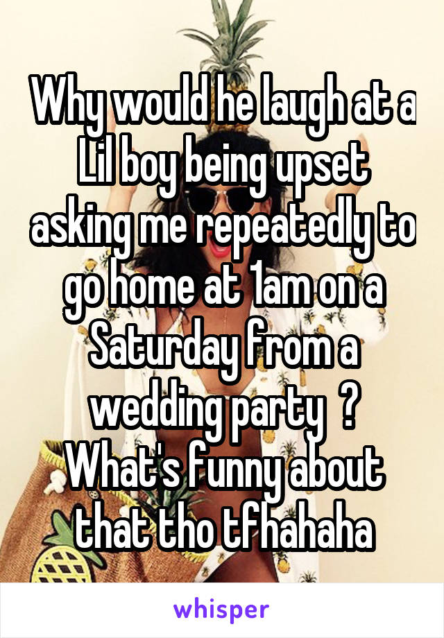 Why would he laugh at a Lil boy being upset asking me repeatedly to go home at 1am on a Saturday from a wedding party  ? What's funny about that tho tfhahaha