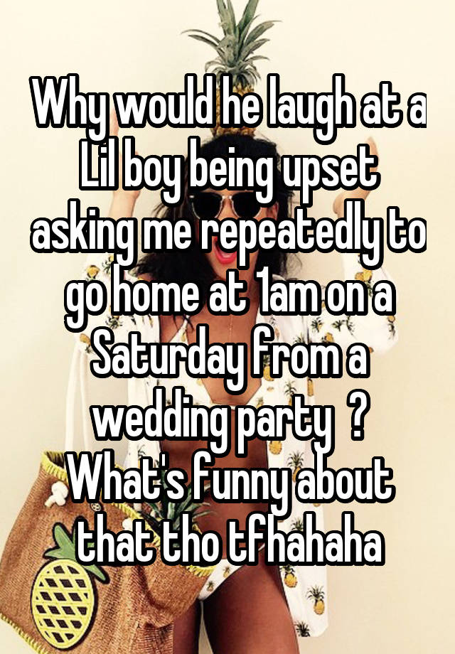 Why would he laugh at a Lil boy being upset asking me repeatedly to go home at 1am on a Saturday from a wedding party  ? What's funny about that tho tfhahaha