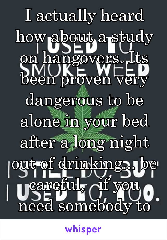 I actually heard how about a study on hangovers. Its been proven very dangerous to be alone in your bed after a long night out of drinking... be careful,   if you need somebody to assist, i got you