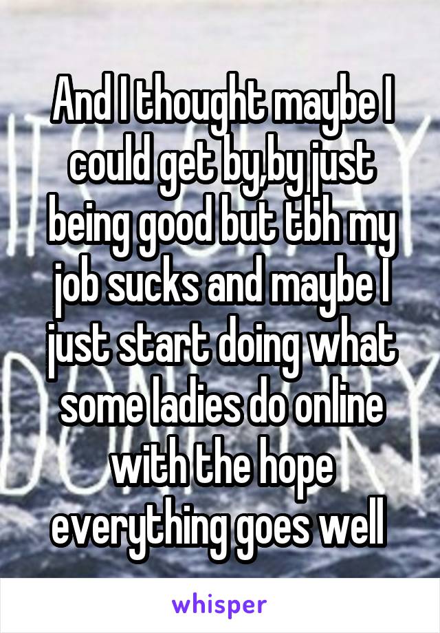 And I thought maybe I could get by,by just being good but tbh my job sucks and maybe I just start doing what some ladies do online with the hope everything goes well 