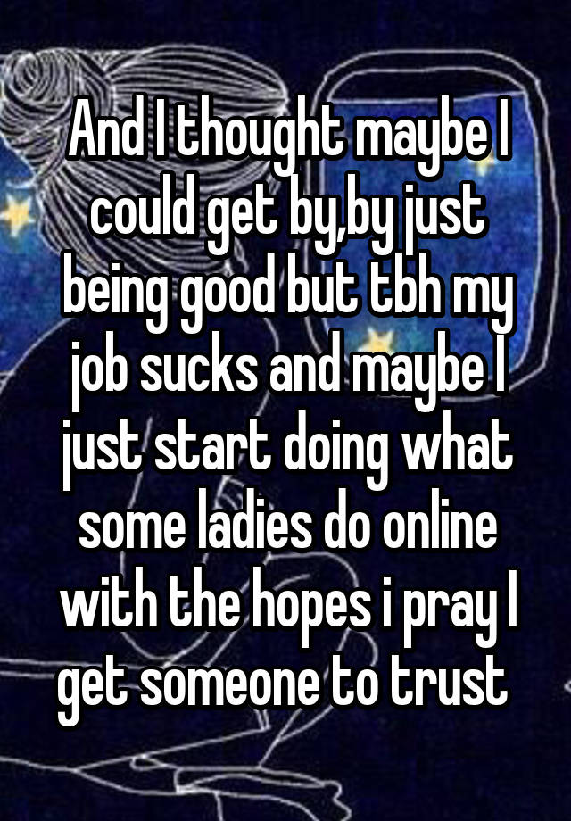 And I thought maybe I could get by,by just being good but tbh my job sucks and maybe I just start doing what some ladies do online with the hopes i pray I get someone to trust 