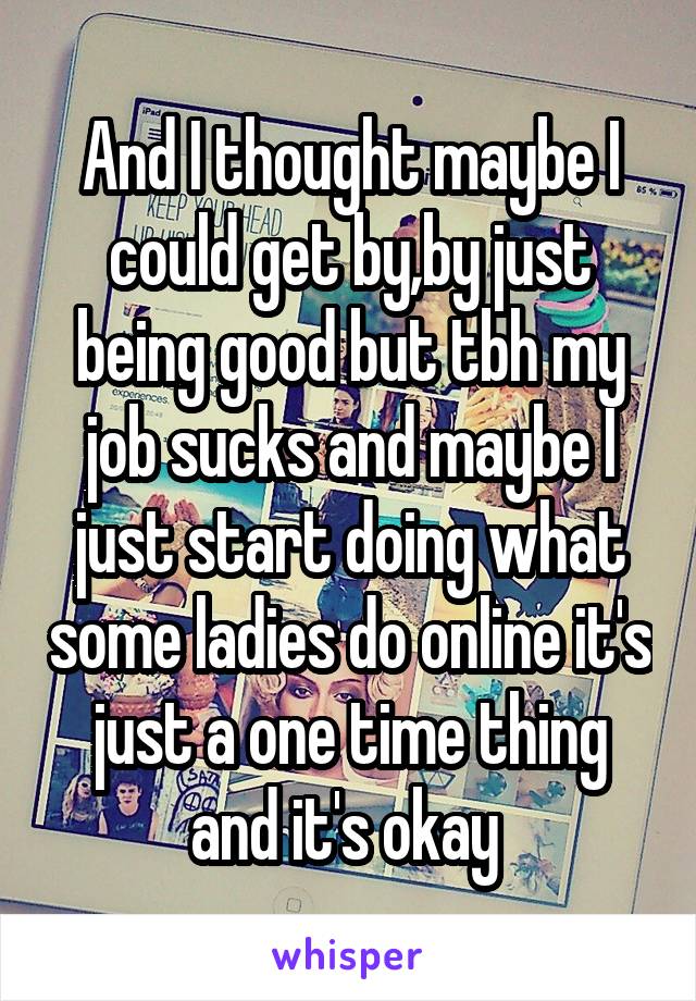 And I thought maybe I could get by,by just being good but tbh my job sucks and maybe I just start doing what some ladies do online it's just a one time thing and it's okay 