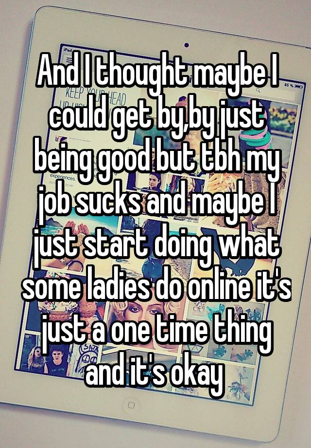 And I thought maybe I could get by,by just being good but tbh my job sucks and maybe I just start doing what some ladies do online it's just a one time thing and it's okay 