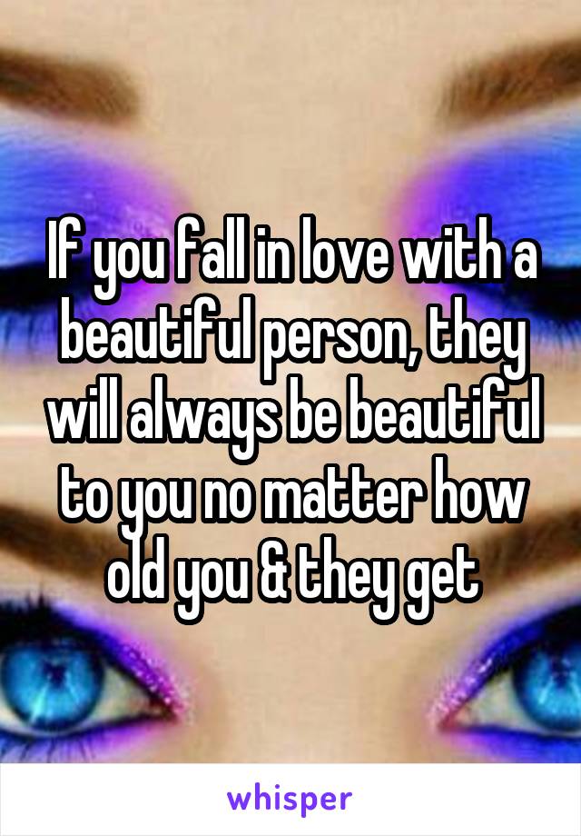 If you fall in love with a beautiful person, they will always be beautiful to you no matter how old you & they get