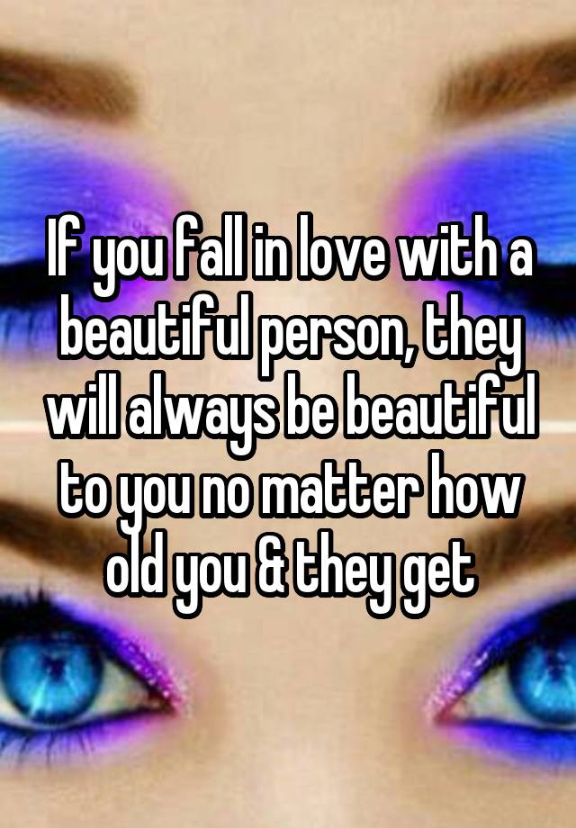 If you fall in love with a beautiful person, they will always be beautiful to you no matter how old you & they get