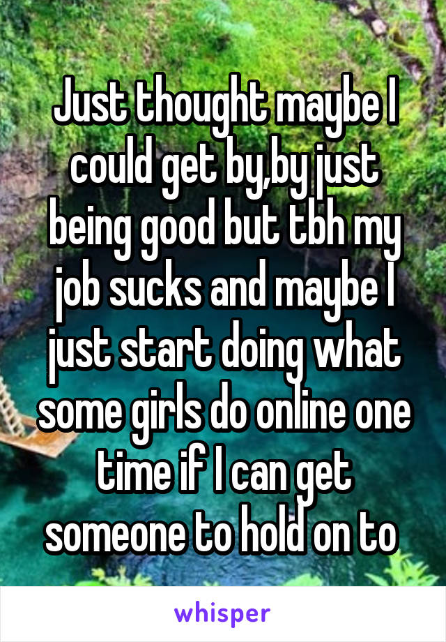 Just thought maybe I could get by,by just being good but tbh my job sucks and maybe I just start doing what some girls do online one time if I can get someone to hold on to 