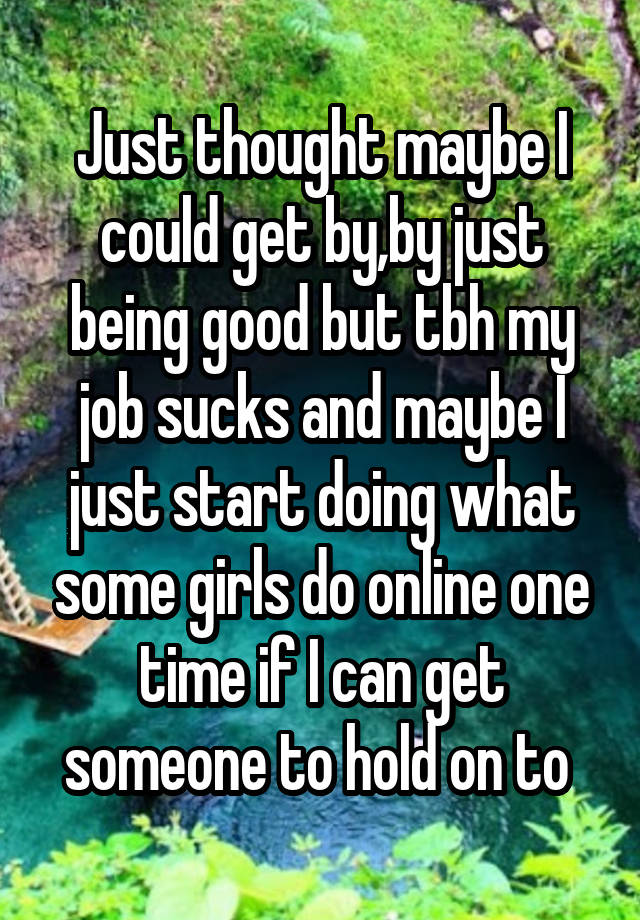 Just thought maybe I could get by,by just being good but tbh my job sucks and maybe I just start doing what some girls do online one time if I can get someone to hold on to 