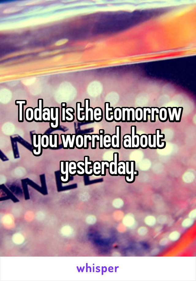 Today is the tomorrow you worried about yesterday.