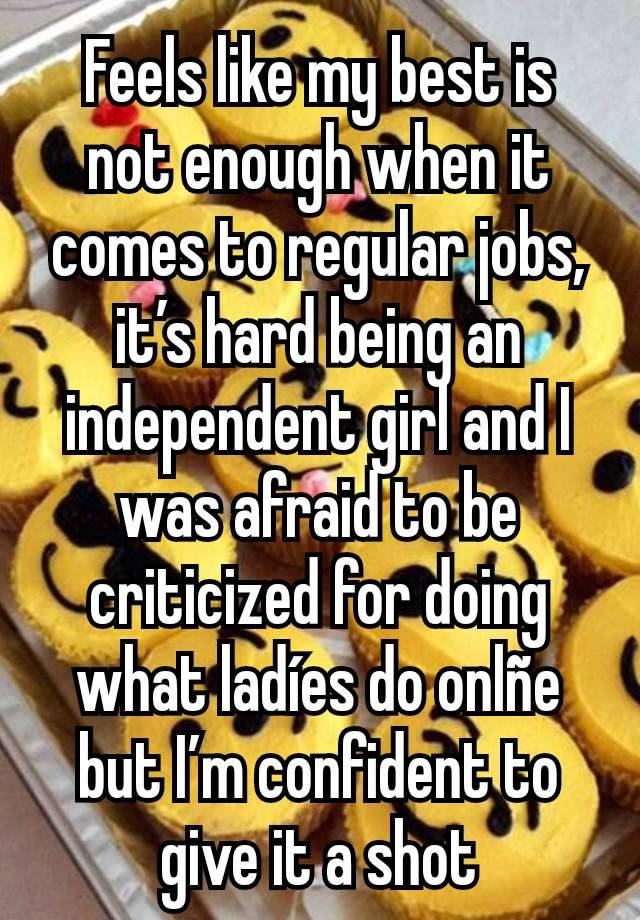 Feels like my best is not enough when it comes to regular jobs, it’s hard being an independent girl and I was afraid to be criticized for doing what ladíes do onlñe but I’m confident to give it a shot