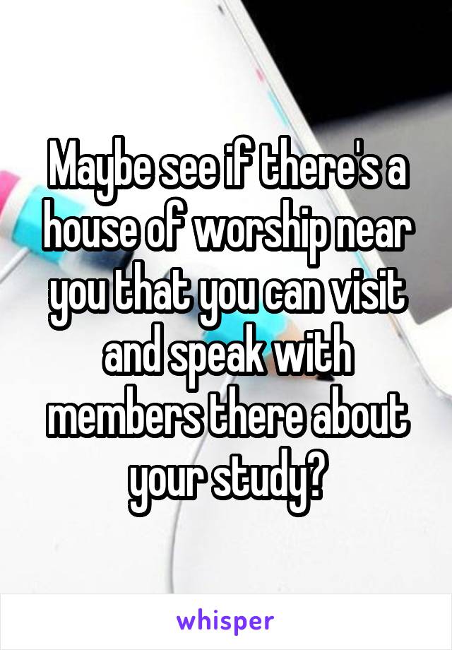 Maybe see if there's a house of worship near you that you can visit and speak with members there about your study?