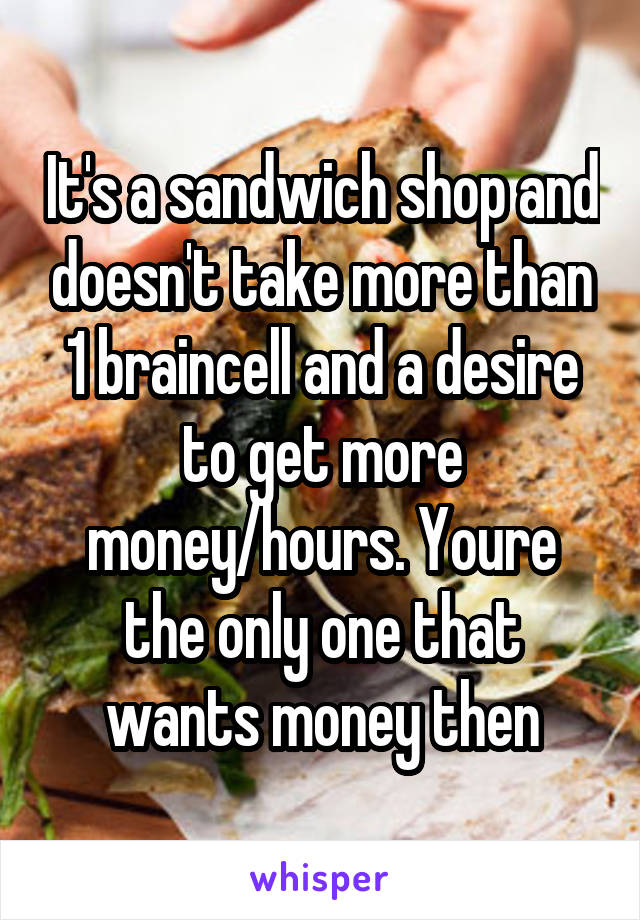 It's a sandwich shop and doesn't take more than 1 braincell and a desire to get more money/hours. Youre the only one that wants money then