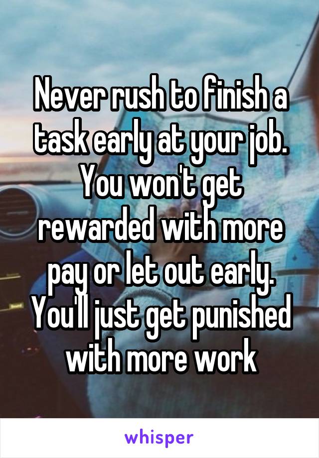 Never rush to finish a task early at your job. You won't get rewarded with more pay or let out early. You'll just get punished with more work