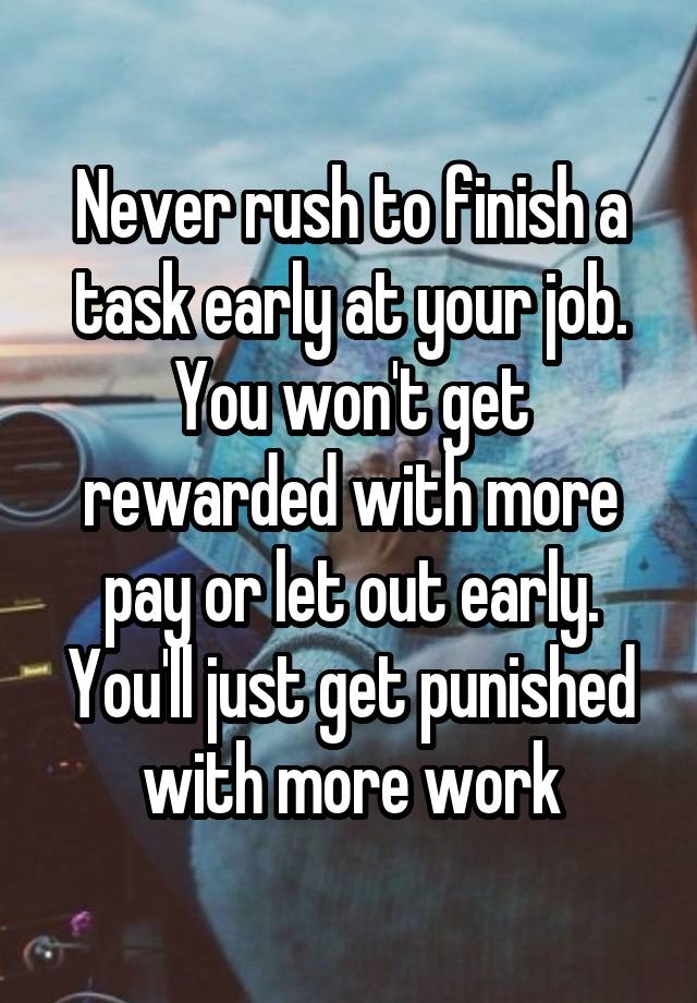 Never rush to finish a task early at your job. You won't get rewarded with more pay or let out early. You'll just get punished with more work