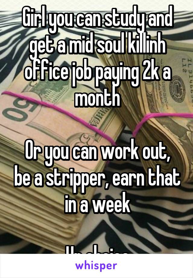 Girl you can study and get a mid soul killinh office job paying 2k a month

Or you can work out, be a stripper, earn that in a week

Ur choice