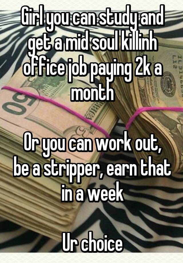 Girl you can study and get a mid soul killinh office job paying 2k a month

Or you can work out, be a stripper, earn that in a week

Ur choice