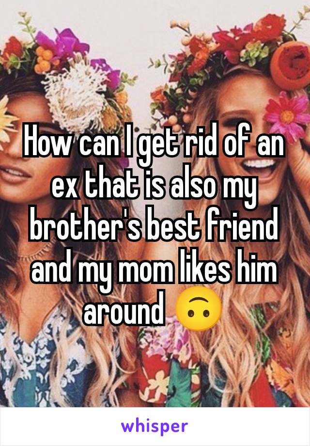 How can I get rid of an ex that is also my brother's best friend and my mom likes him around 🙃