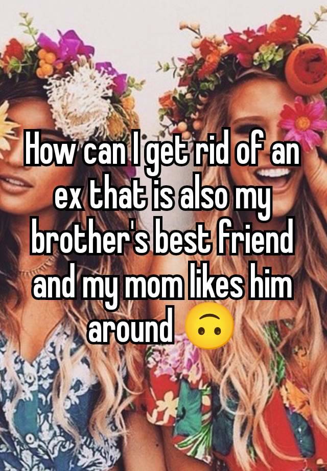 How can I get rid of an ex that is also my brother's best friend and my mom likes him around 🙃