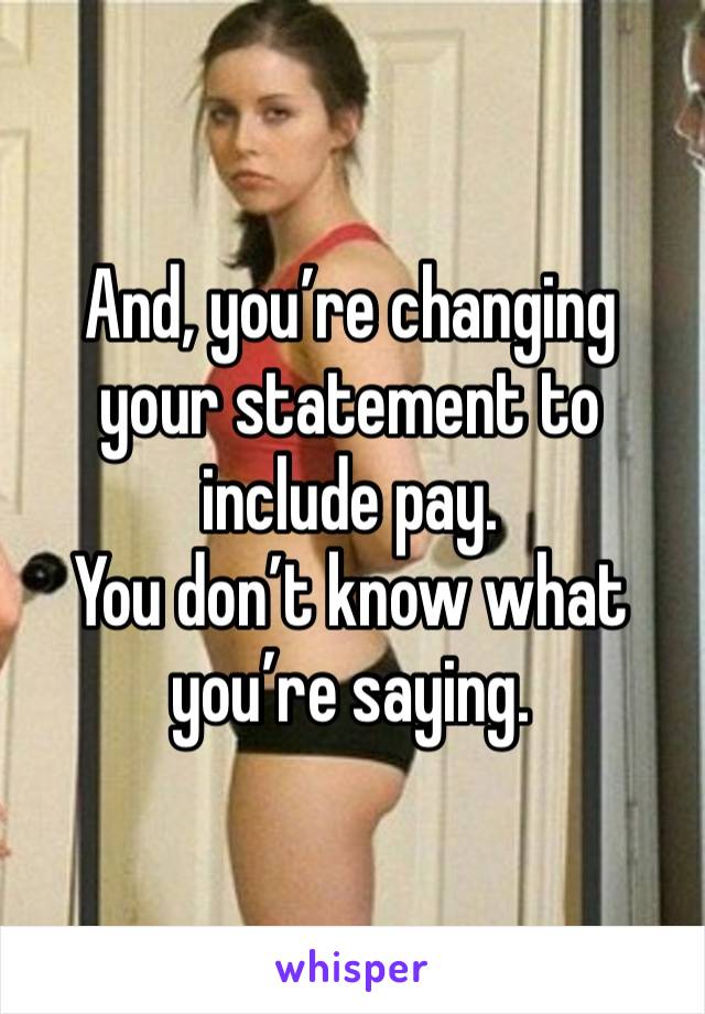 And, you’re changing your statement to include pay. 
You don’t know what you’re saying. 