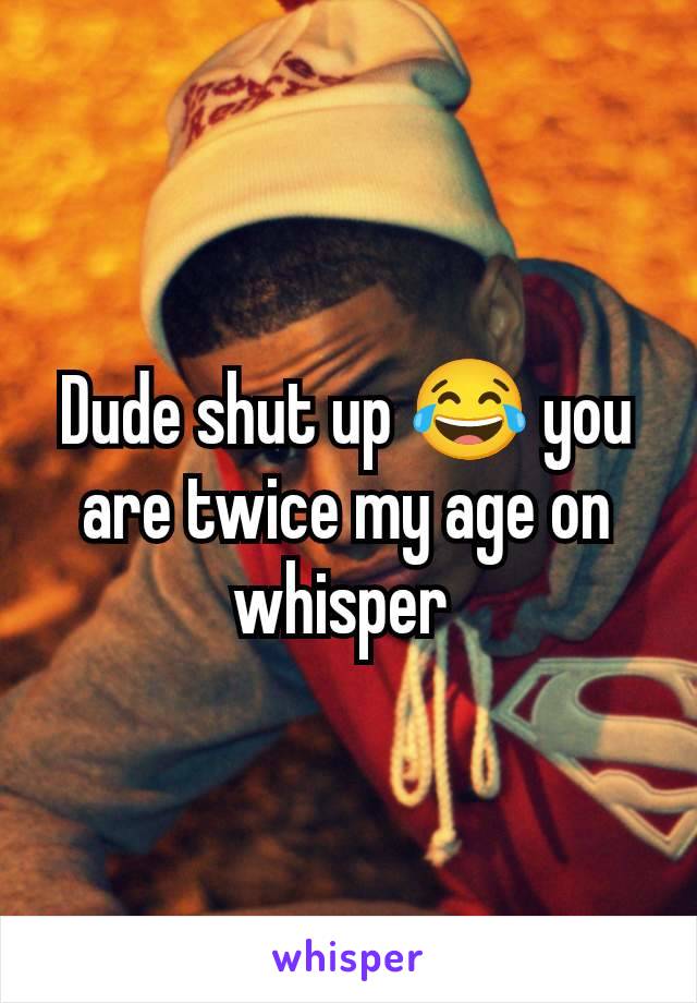 Dude shut up 😂 you are twice my age on whisper 