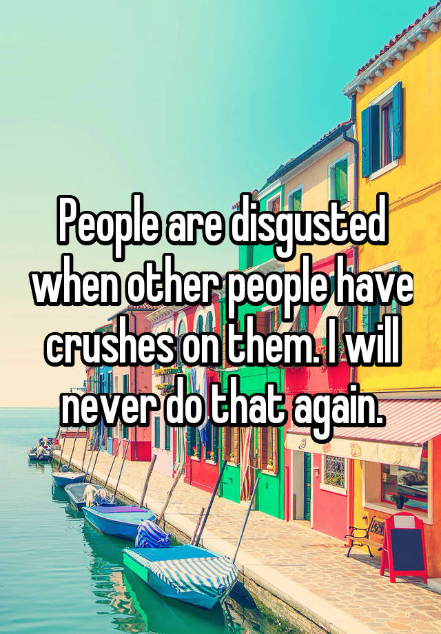 People are disgusted when other people have crushes on them. I will never do that again.