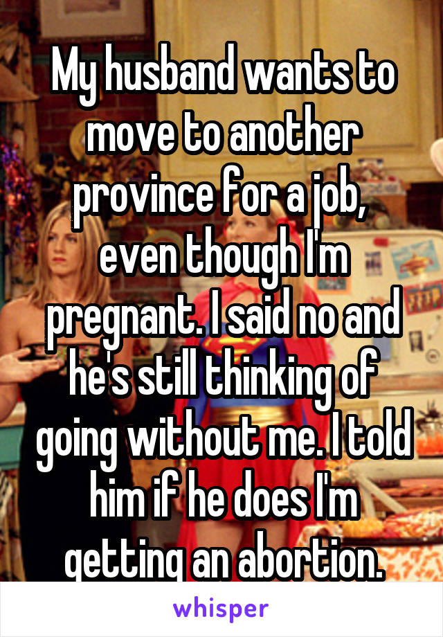 My husband wants to move to another province for a job,  even though I'm pregnant. I said no and he's still thinking of going without me. I told him if he does I'm getting an abortion.