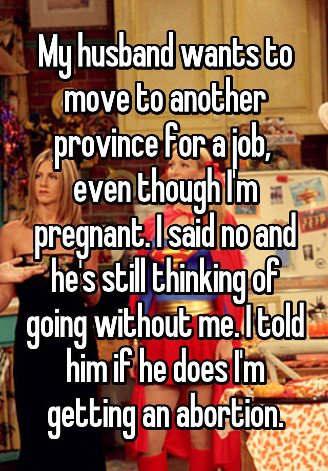 My husband wants to move to another province for a job,  even though I'm pregnant. I said no and he's still thinking of going without me. I told him if he does I'm getting an abortion.