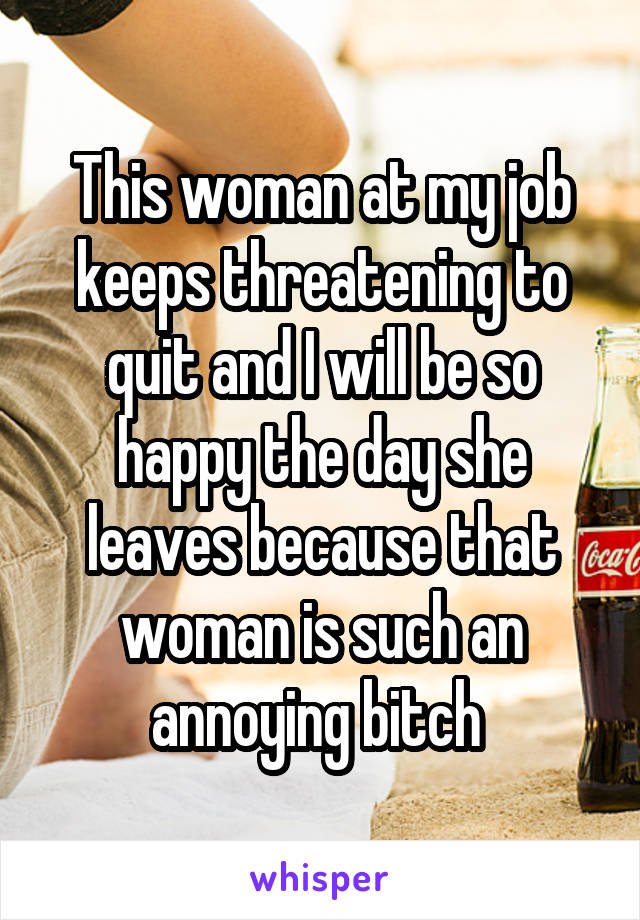 This woman at my job keeps threatening to quit and I will be so happy the day she leaves because that woman is such an annoying bitch 