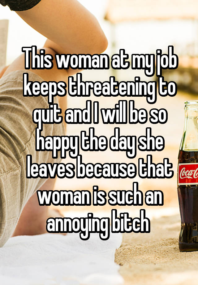 This woman at my job keeps threatening to quit and I will be so happy the day she leaves because that woman is such an annoying bitch 