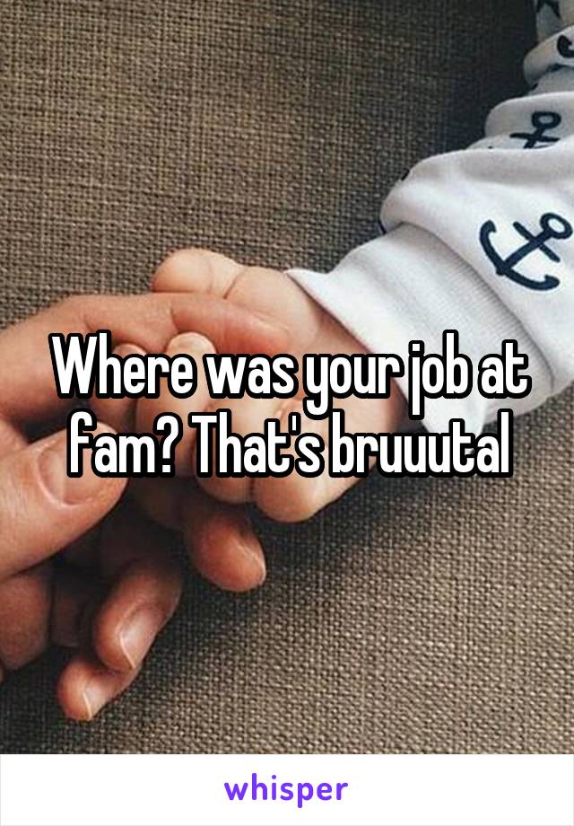 Where was your job at fam? That's bruuutal