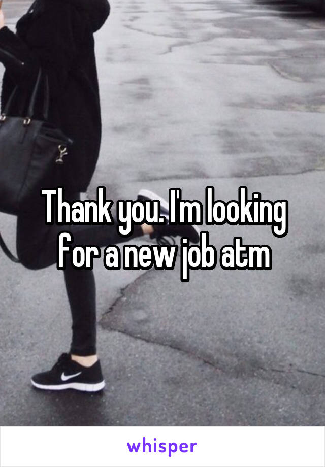 Thank you. I'm looking for a new job atm