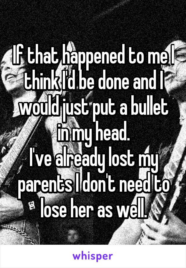 If that happened to me I think I'd be done and I would just put a bullet in my head.
I've already lost my parents I don't need to lose her as well.