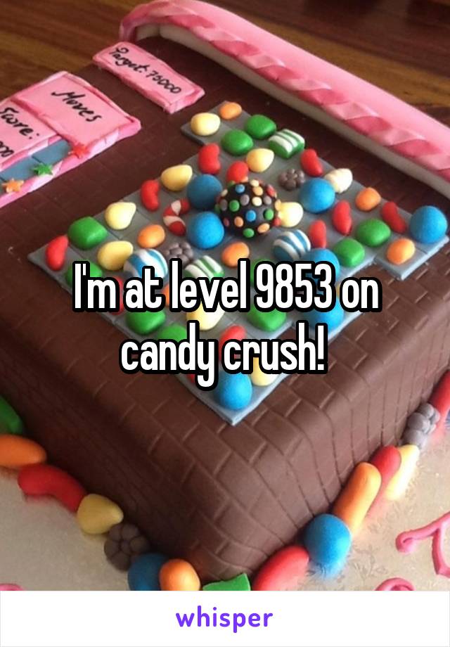 I'm at level 9853 on candy crush! 