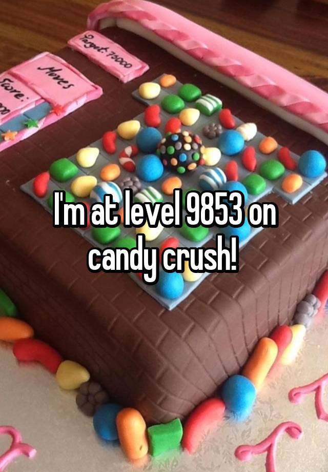 I'm at level 9853 on candy crush! 