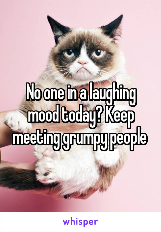 No one in a laughing mood today? Keep meeting grumpy people 