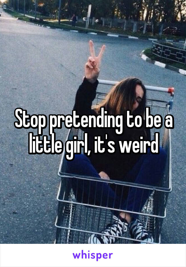 Stop pretending to be a little girl, it's weird