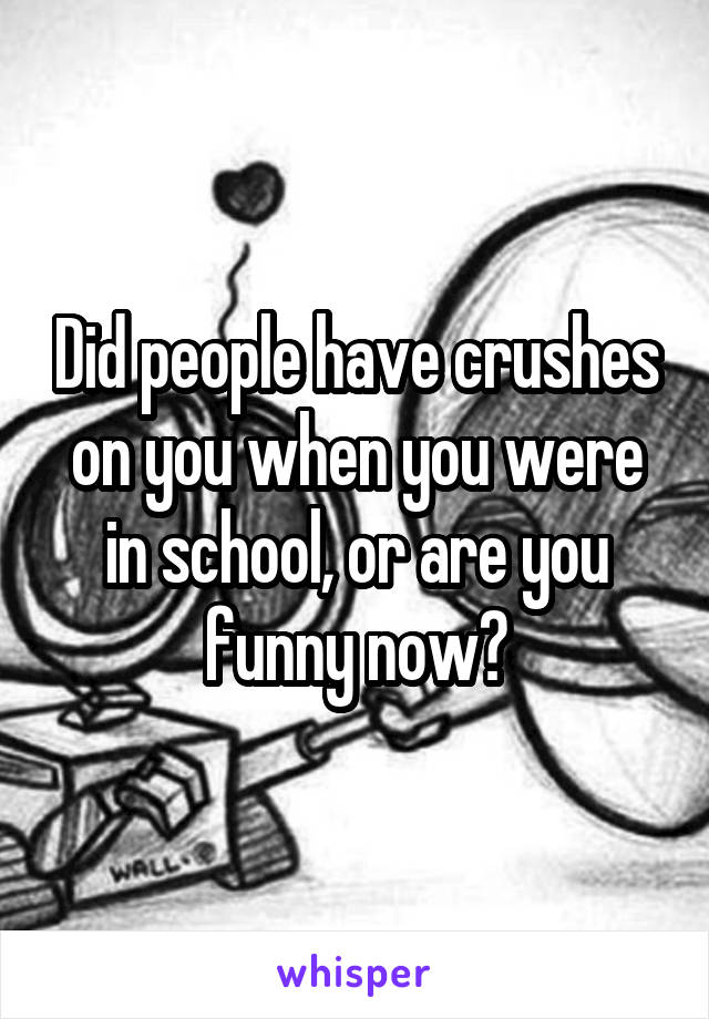 Did people have crushes on you when you were in school, or are you funny now?