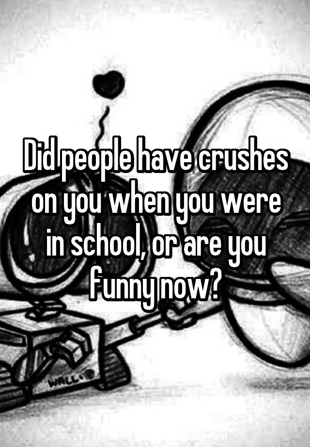 Did people have crushes on you when you were in school, or are you funny now?