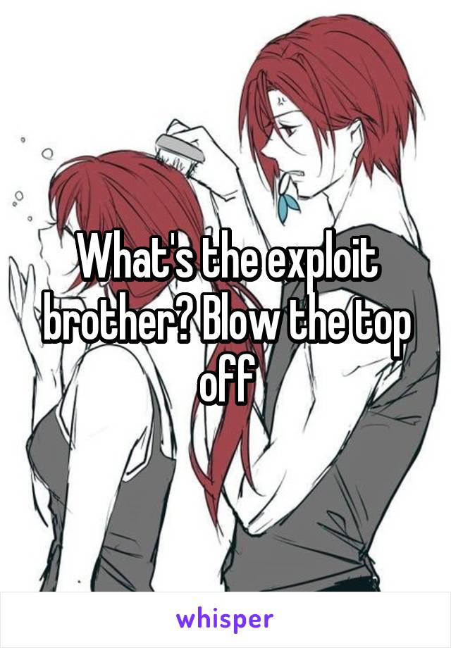 What's the exploit brother? Blow the top off