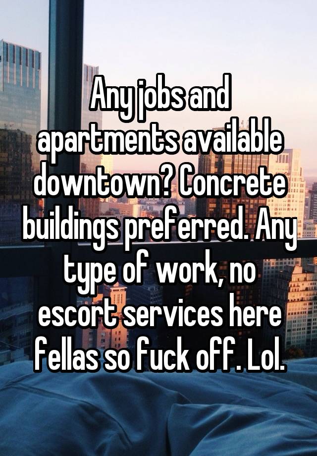 Any jobs and apartments available downtown? Concrete buildings preferred. Any type of work, no escort services here fellas so fuck off. Lol.