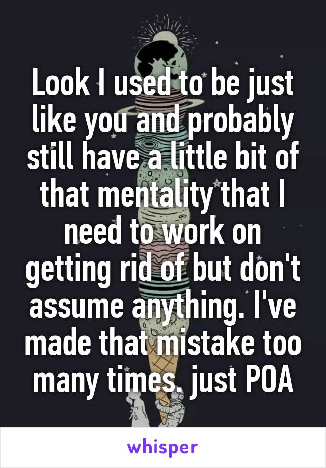 Look I used to be just like you and probably still have a little bit of that mentality that I need to work on getting rid of but don't assume anything. I've made that mistake too many times. just POA