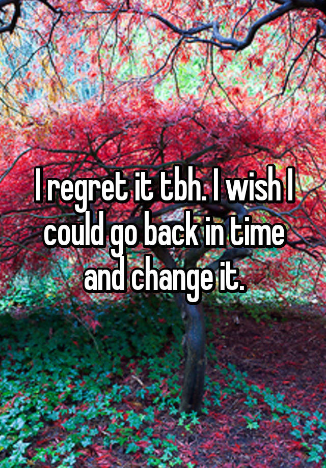 I regret it tbh. I wish I could go back in time and change it.