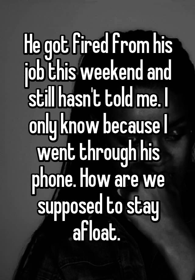 He got fired from his job this weekend and still hasn't told me. I only know because I went through his phone. How are we supposed to stay afloat. 