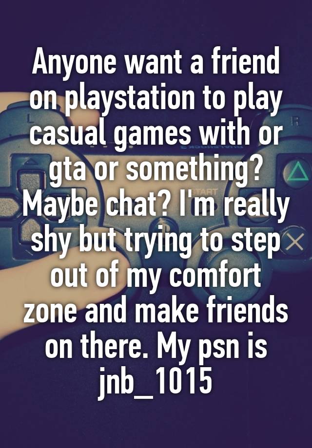 Anyone want a friend on playstation to play casual games with or gta or something? Maybe chat? I'm really shy but trying to step out of my comfort zone and make friends on there. My psn is jnb_1015