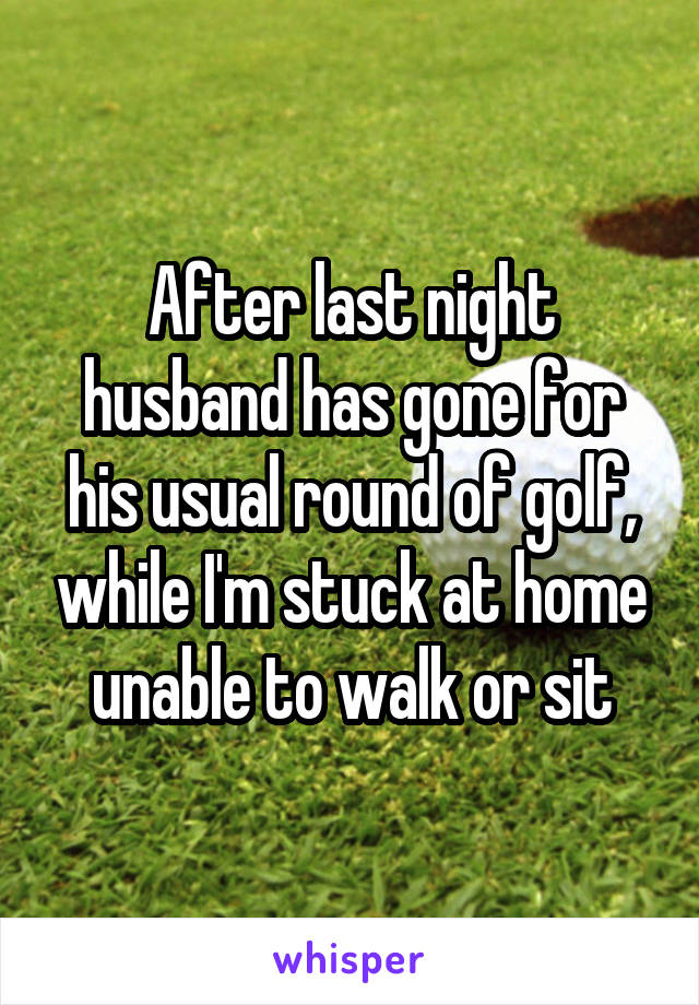 After last night husband has gone for his usual round of golf, while I'm stuck at home unable to walk or sit