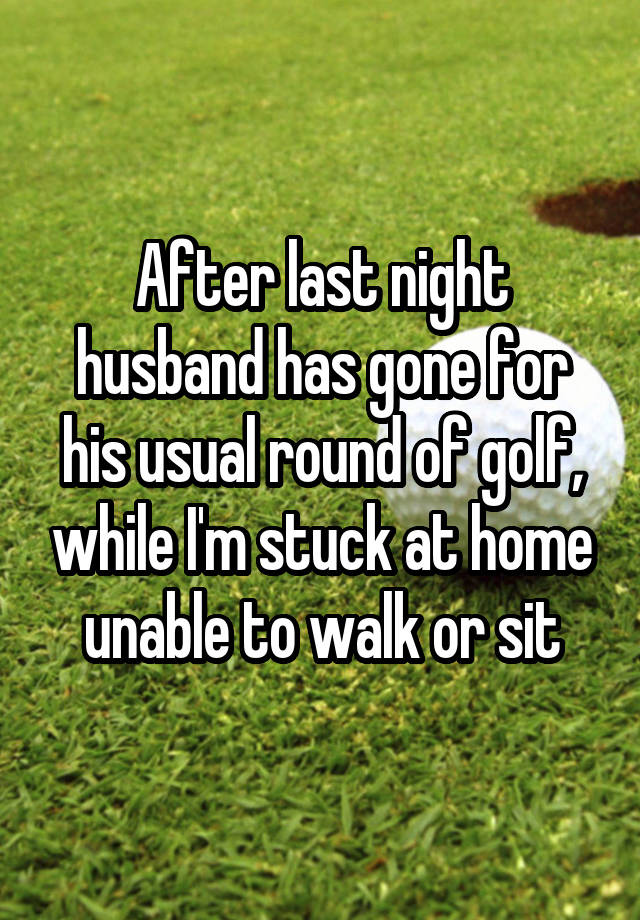 After last night husband has gone for his usual round of golf, while I'm stuck at home unable to walk or sit