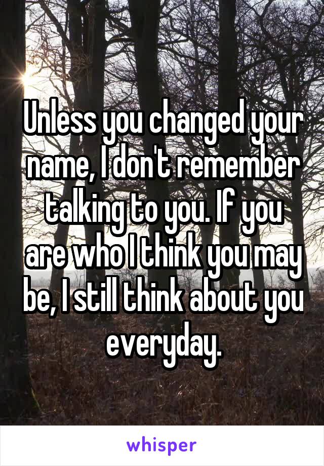 Unless you changed your name, I don't remember talking to you. If you are who I think you may be, I still think about you everyday.