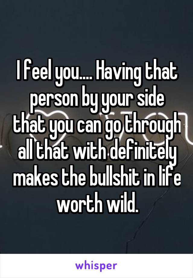 I feel you.... Having that person by your side that you can go through all that with definitely makes the bullshit in life worth wild.