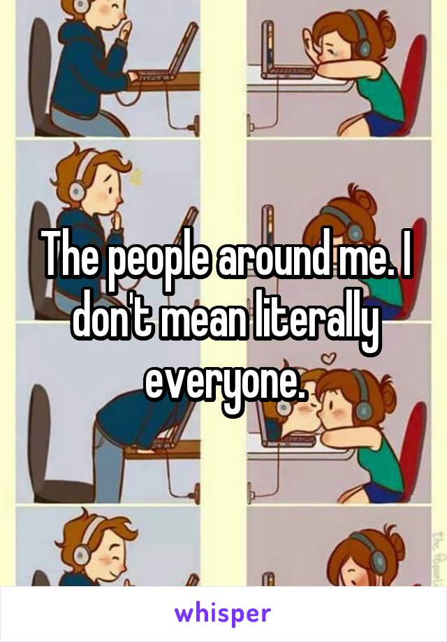 The people around me. I don't mean literally everyone.